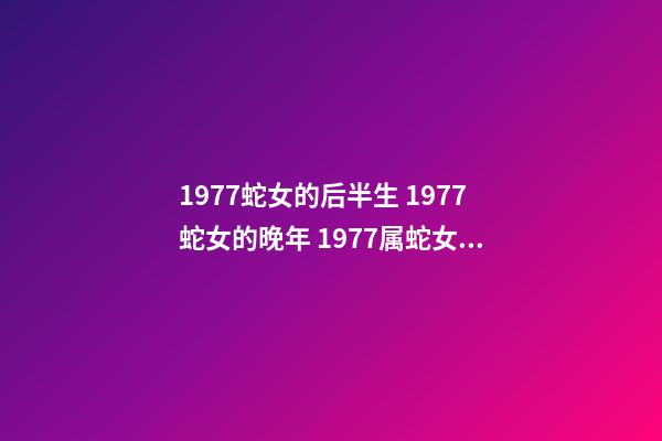 1977蛇女的后半生 1977蛇女的晚年 1977属蛇女人晚年真的很惨吗，1977年属蛇的女人命运如何？